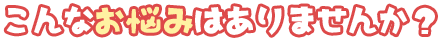 こんなお悩みはありませんか?